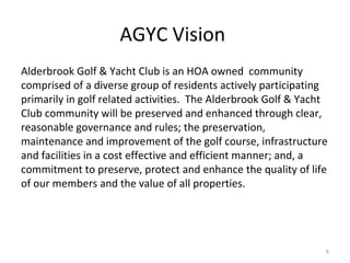 AGYC Vision  Alderbrook Golf & Yacht Club is an HOA owned  community comprised of a diverse group of residents actively participating primarily in golf related activities.  The Alderbrook Golf & Yacht Club community will be preserved and enhanced through clear, reasonable governance and rules; the preservation, maintenance and improvement of the golf course, infrastructure and facilities in a cost effective and efficient manner; and, a commitment to preserve, protect and enhance the quality of life of our members and the value of all properties. 