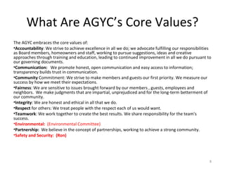 What Are AGYC’s Core Values? The AGYC embraces the core values of: Accountability : We strive to achieve excellence in all we do; we advocate fulfilling our responsibilities as Board members, homeowners and staff, working to pursue suggestions, ideas and creative approaches through training and education, leading to continued improvement in all we do pursuant to our governing documents. Communication:  We promote honest, open communication and easy access to information; transparency builds trust in communication. Community  Commitment: We strive to make members and guests our first priority. We measure our success by how we meet their expectations.  Fairness : We are sensitive to issues brought forward by our members , guests, employees and neighbors.  We make judgments that are impartial, unprejudiced and for the long-term betterment of our community.  Integrity : We are honest and ethical in all that we do.  Respect  for others: We treat people with the respect each of us would want.  Teamwork : We work together to create the best results. We share responsibility for the team's success.  Environmental:  (Environmental Committee) Partnership:  We believe in the concept of partnerships, working to achieve a strong community. Safety and Security:  (Ron) 