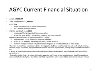 AGYC Current Financial Situation Assets  $4,250,000 Total Indebtedness  $1,940,500 Cash flow: October – March historically are negative cash flow months  April – September are positive cash flow months  Monthly fees are $190  Includes golf for family and all homeowners fees All pay the same (golfers, non golfers, residents and non residents) Operating annual budget of approximately $1.95 million Approximately 15% of revenue is from non-members 30 out of 535 members are delinquent (5.6%) as of 9-30-2010 Reserves are approximately $90,000 and operating cash of about $70,000 (as of 9-30-2010) There are financial risks associated with the strategic plan that may have financial impact , such as fully funding reserves, major roadwork., equipment replacements, restroom improvement, driving range, Annex maintenance, etc.  It would be reasonable to expect increased operational expenses along with identified new goals beyond the current norm.   Depending on the future direction of the plan regarding golf (more or less outside use)we should expect those revenues to follow that plan.  Should the plan help expedite lot sales we should see an increase in dues revenue. 