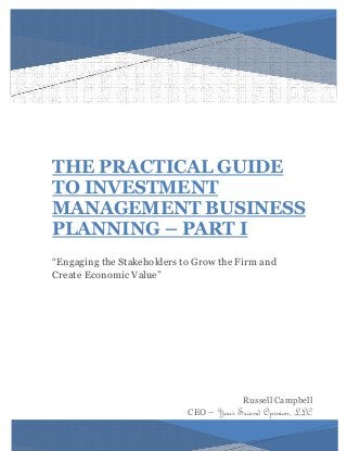 THE PRACTICAL GUIDE 
TO INVESTMENT MANAGEMENT BUSINESS PLANNING – PART I 
“Engaging the Stakeholders to Grow the Firm and Create Economic Value” 
Russell Campbell 
CEO – Your Second Opinion, LLC 
 