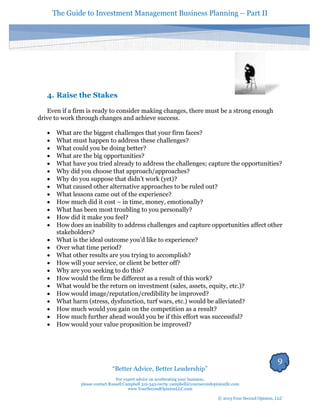 The Guide to Investment Management Business Planning – Part II 
9 
“Better Advice, Better Leadership” 
For expert advice on accelerating your business, 
please contact Russell Campbell 312-343-0079; campbell@yoursecondopinionllc.com 
www.YourSecondOpinionLLC.com 
© 2013 Your Second Opinion, LLC 
4. Raise the Stakes 
Even if a firm is ready to consider making changes, there must be a strong enough drive to work through changes and achieve success. 
 What are the biggest challenges that your firm faces? 
 What must happen to address these challenges? 
 What could you be doing better? 
 What are the big opportunities? 
 What have you tried already to address the challenges; capture the opportunities? 
 Why did you choose that approach/approaches? 
 Why do you suppose that didn’t work (yet)? 
 What caused other alternative approaches to be ruled out? 
 What lessons came out of the experience? 
 How much did it cost – in time, money, emotionally? 
 What has been most troubling to you personally? 
 How did it make you feel? 
 How does an inability to address challenges and capture opportunities affect other stakeholders? 
 What is the ideal outcome you’d like to experience? 
 Over what time period? 
 What other results are you trying to accomplish? 
 How will your service, or client be better off? 
 Why are you seeking to do this? 
 How would the firm be different as a result of this work? 
 What would be the return on investment (sales, assets, equity, etc.)? 
 How would image/reputation/credibility be improved? 
 What harm (stress, dysfunction, turf wars, etc.) would be alleviated? 
 How much would you gain on the competition as a result? 
 How much further ahead would you be if this effort was successful? 
 How would your value proposition be improved? 
 
