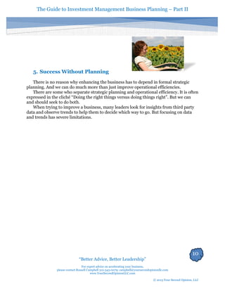 The Guide to Investment Management Business Planning – Part II 
10 
“Better Advice, Better Leadership” 
For expert advice on accelerating your business, 
please contact Russell Campbell 312-343-0079; campbell@yoursecondopinionllc.com 
www.YourSecondOpinionLLC.com 
© 2013 Your Second Opinion, LLC 
5. Success Without Planning 
There is no reason why enhancing the business has to depend in formal strategic planning. And we can do much more than just improve operational efficiencies. 
There are some who separate strategic planning and operational efficiency. It is often expressed in the cliché “Doing the right things versus doing things right”. But we can and should seek to do both. 
When trying to improve a business, many leaders look for insights from third party data and observe trends to help them to decide which way to go. But focusing on data and trends has severe limitations. 
 