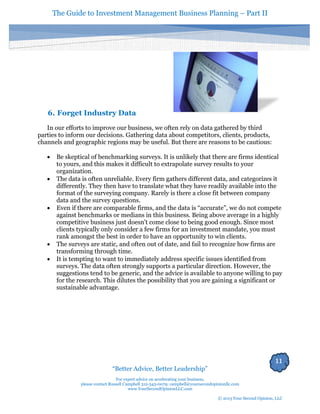 The Guide to Investment Management Business Planning – Part II 
11 
“Better Advice, Better Leadership” 
For expert advice on accelerating your business, 
please contact Russell Campbell 312-343-0079; campbell@yoursecondopinionllc.com 
www.YourSecondOpinionLLC.com 
© 2013 Your Second Opinion, LLC 
6. Forget Industry Data 
In our efforts to improve our business, we often rely on data gathered by third parties to inform our decisions. Gathering data about competitors, clients, products, channels and geographic regions may be useful. But there are reasons to be cautious: 
 Be skeptical of benchmarking surveys. It is unlikely that there are firms identical to yours, and this makes it difficult to extrapolate survey results to your organization. 
 The data is often unreliable. Every firm gathers different data, and categorizes it differently. They then have to translate what they have readily available into the format of the surveying company. Rarely is there a close fit between company data and the survey questions. 
 Even if there are comparable firms, and the data is “accurate”, we do not compete against benchmarks or medians in this business. Being above average in a highly competitive business just doesn't come close to being good enough. Since most clients typically only consider a few firms for an investment mandate, you must rank amongst the best in order to have an opportunity to win clients. 
 The surveys are static, and often out of date, and fail to recognize how firms are transforming through time. 
 It is tempting to want to immediately address specific issues identified from 
surveys. The data often strongly supports a particular direction. However, the suggestions tend to be generic, and the advice is available to anyone willing to pay for the research. This dilutes the possibility that you are gaining a significant or sustainable advantage. 
 