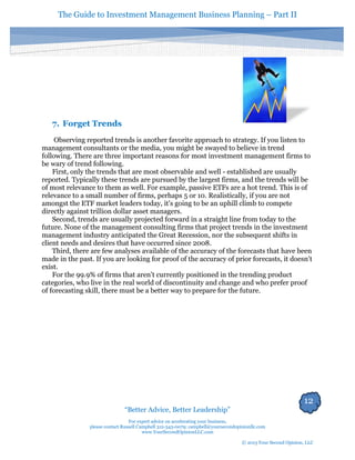The Guide to Investment Management Business Planning – Part II 
12 
“Better Advice, Better Leadership” 
For expert advice on accelerating your business, 
please contact Russell Campbell 312-343-0079; campbell@yoursecondopinionllc.com 
www.YourSecondOpinionLLC.com 
© 2013 Your Second Opinion, LLC 
7. Forget Trends 
Observing reported trends is another favorite approach to strategy. If you listen to management consultants or the media, you might be swayed to believe in trend following. There are three important reasons for most investment management firms to be wary of trend following. 
First, only the trends that are most observable and well - established are usually reported. Typically these trends are pursued by the largest firms, and the trends will be of most relevance to them as well. For example, passive ETFs are a hot trend. This is of relevance to a small number of firms, perhaps 5 or 10. Realistically, if you are not amongst the ETF market leaders today, it's going to be an uphill climb to compete directly against trillion dollar asset managers. 
Second, trends are usually projected forward in a straight line from today to the future. None of the management consulting firms that project trends in the investment management industry anticipated the Great Recession, nor the subsequent shifts in client needs and desires that have occurred since 2008. 
Third, there are few analyses available of the accuracy of the forecasts that have been made in the past. If you are looking for proof of the accuracy of prior forecasts, it doesn’t exist. 
For the 99.9% of firms that aren't currently positioned in the trending product categories, who live in the real world of discontinuity and change and who prefer proof of forecasting skill, there must be a better way to prepare for the future. 
 