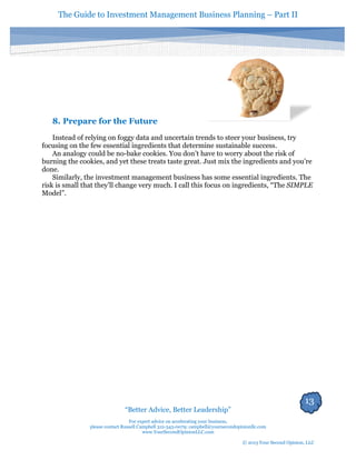 The Guide to Investment Management Business Planning – Part II 
13 
“Better Advice, Better Leadership” 
For expert advice on accelerating your business, 
please contact Russell Campbell 312-343-0079; campbell@yoursecondopinionllc.com 
www.YourSecondOpinionLLC.com 
© 2013 Your Second Opinion, LLC 
8. Prepare for the Future 
Instead of relying on foggy data and uncertain trends to steer your business, try focusing on the few essential ingredients that determine sustainable success. 
An analogy could be no-bake cookies. You don’t have to worry about the risk of burning the cookies, and yet these treats taste great. Just mix the ingredients and you’re done. 
Similarly, the investment management business has some essential ingredients. The risk is small that they’ll change very much. I call this focus on ingredients, “The SIMPLE Model”. 
 