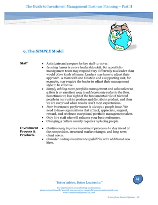 The Guide to Investment Management Business Planning – Part II 
14 
“Better Advice, Better Leadership” 
For expert advice on accelerating your business, 
please contact Russell Campbell 312-343-0079; campbell@yoursecondopinionllc.com 
www.YourSecondOpinionLLC.com 
© 2013 Your Second Opinion, LLC 
9. The SIMPLE Model 
Staff 
 Anticipate and prepare for key staff turnover. 
 Leading teams is a core leadership skill. But a portfolio management team may respond very differently to a leader than would other kinds of teams. Leaders may have to adjust their approach. A team with one Einstein and a supporting cast, for example, may require the leader to adjust their management style to be effective. 
 Simply adding more portfolio management and sales talent to a firm is an excellent way to add economic value to the firm. Sometimes we lose sight of the fundamental role of talented people in our rush to produce and distribute product, and then we are surprised when results don’t meet expectations. 
 Poor investment performance is always a people issue. We need to have organizations that attract, appreciate, support, reward, and celebrate exceptional portfolio management talent. 
 Only hire staff who will enhance your best performers. 
 Changing a culture usually requires replacing people. 
Investment Process & Products 
 Continuously improve investment processes to stay ahead of the competition, structural market changes, and long-term client needs. 
 Consider adding investment capabilities with additional new hires. 
 