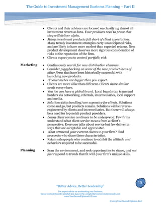 The Guide to Investment Management Business Planning – Part II 
15 
“Better Advice, Better Leadership” 
For expert advice on accelerating your business, 
please contact Russell Campbell 312-343-0079; campbell@yoursecondopinionllc.com 
www.YourSecondOpinionLLC.com 
© 2013 Your Second Opinion, LLC 
 Clients and their advisers are focused on classifying almost all investment return as beta. Your products need to prove that they will deliver alpha. 
 Many investment products fall short of client expectations. Many trendy investment strategies carry unanticipated risks, and are likely to have more modest than expected returns. New product development deserves more rigorous consideration of risks to the reputation of the firm. 
 Clients expect you to control portfolio risk. 
Marketing 
 Continuously search for new distribution channels. 
 Consider piggybacking on some of the new product ideas of other firms that have been historically successful with launching new products. 
 Product niches are bigger than you expect. 
 Clients are more alike than different. Clients share similar needs everywhere. 
 You too can have a global brand. Local brands can transcend borders via networking, referrals, intermediaries, local support and media. 
 Solutions (aka bundling) are expensive for clients. Solutions come and go, but products remain. Solutions will be reverse- engineered by clients and intermediaries. But there will always be a need for top notch product providers. 
 Lousy client service continues to be widespread. Few firms understand what client service means from a client’s perspective. Everyone talks about service but few deliver in ways that are acceptable and appreciated. 
 What attracted your current clients to your firm? Find prospects who share these characteristics. 
 Retain salespeople who continue to exhibit the attitude and behaviors required to be successful. 
Planning 
 Scan the environment, and seek opportunities to shape, and not just respond to trends that fit with your firm's unique skills. 
 