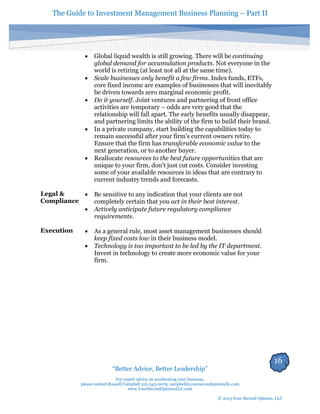 The Guide to Investment Management Business Planning – Part II 
16 
“Better Advice, Better Leadership” 
For expert advice on accelerating your business, 
please contact Russell Campbell 312-343-0079; campbell@yoursecondopinionllc.com 
www.YourSecondOpinionLLC.com 
© 2013 Your Second Opinion, LLC 
 Global liquid wealth is still growing. There will be continuing global demand for accumulation products. Not everyone in the world is retiring (at least not all at the same time). 
 Scale businesses only benefit a few firms. Index funds, ETFs, core fixed income are examples of businesses that will inevitably be driven towards zero marginal economic profit. 
 Do it yourself. Joint ventures and partnering of front office activities are temporary – odds are very good that the relationship will fall apart. The early benefits usually disappear, and partnering limits the ability of the firm to build their brand. 
 In a private company, start building the capabilities today to remain successful after your firm's current owners retire. Ensure that the firm has transferable economic value to the next generation, or to another buyer. 
 Reallocate resources to the best future opportunities that are unique to your firm, don't just cut costs. Consider investing some of your available resources in ideas that are contrary to current industry trends and forecasts. 
Legal & Compliance 
 Be sensitive to any indication that your clients are not completely certain that you act in their best interest. 
 Actively anticipate future regulatory compliance requirements. 
Execution 
 As a general rule, most asset management businesses should keep fixed costs low in their business model. 
 Technology is too important to be led by the IT department. Invest in technology to create more economic value for your firm. 
 
