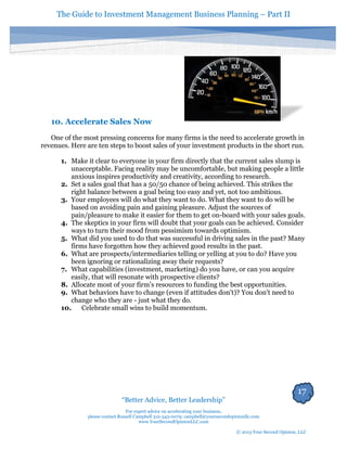 The Guide to Investment Management Business Planning – Part II 
17 
“Better Advice, Better Leadership” 
For expert advice on accelerating your business, 
please contact Russell Campbell 312-343-0079; campbell@yoursecondopinionllc.com 
www.YourSecondOpinionLLC.com 
© 2013 Your Second Opinion, LLC 
10. Accelerate Sales Now 
One of the most pressing concerns for many firms is the need to accelerate growth in revenues. Here are ten steps to boost sales of your investment products in the short run. 
1. Make it clear to everyone in your firm directly that the current sales slump is unacceptable. Facing reality may be uncomfortable, but making people a little anxious inspires productivity and creativity, according to research. 
2. Set a sales goal that has a 50/50 chance of being achieved. This strikes the right balance between a goal being too easy and yet, not too ambitious. 
3. Your employees will do what they want to do. What they want to do will be based on avoiding pain and gaining pleasure. Adjust the sources of pain/pleasure to make it easier for them to get on-board with your sales goals. 
4. The skeptics in your firm will doubt that your goals can be achieved. Consider ways to turn their mood from pessimism towards optimism. 
5. What did you used to do that was successful in driving sales in the past? Many firms have forgotten how they achieved good results in the past. 
6. What are prospects/intermediaries telling or yelling at you to do? Have you been ignoring or rationalizing away their requests? 
7. What capabilities (investment, marketing) do you have, or can you acquire easily, that will resonate with prospective clients? 
8. Allocate most of your firm’s resources to funding the best opportunities. 
9. What behaviors have to change (even if attitudes don't)? You don't need to change who they are - just what they do. 
10. Celebrate small wins to build momentum. 
 