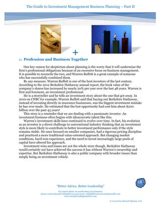 The Guide to Investment Management Business Planning – Part II 
18 
“Better Advice, Better Leadership” 
For expert advice on accelerating your business, 
please contact Russell Campbell 312-343-0079; campbell@yoursecondopinionllc.com 
www.YourSecondOpinionLLC.com 
© 2013 Your Second Opinion, LLC 
+ 
11. Profession and Business Together 
One key reason for skepticism about planning is the worry that it will undermine the firm’s professional obligations because of an excessive focus on business management. It is possible to reconcile the two, and Warren Buffett is a great example of someone who has successfully combined them. 
By any measure, Warren Buffett is one of the best investors of the last century. According to the 2012 Berkshire Hathaway annual report, the book value of the company’s shares has increased by nearly 20% per year over the last 48 years. Warren is first and foremost, an investment professional. 
He is a storyteller and he tells an investment story about the one that got away. In 2010 on CNBC for example, Warren Buffett said that buying out Berkshire Hathaway, instead of investing directly in insurance businesses, was the biggest investment mistake he has ever made. He estimated that the lost opportunity had cost him about $200 billion over the past 45 years! 
This story is a reminder that we are dealing with a passionate investor. An investment business often begins with idiosyncratic talent like this. 
Warren’s investment skills have continued to evolve over time. In fact, his evolution as an investor is a direct challenge to conventional industry thinking that an investment style is more likely to contribute to better investment performance only if the style remains stable. He once focused on smaller companies, had a rigorous pricing discipline and practiced a more traditional value-oriented approach. But changing market conditions, hard won experience, and the need to invest increasingly large pools of capital have altered his approach. 
Investment wins and losses are not the whole story though. Berkshire Hathaway would certainly not have achieved the success it has without Warren’s ownership and expertise. But Berkshire Hathaway is also a public company with broader issues than simply being an investment vehicle. 
 