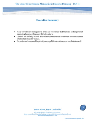 The Guide to Investment Management Business Planning – Part II 
1 
“Better Advice, Better Leadership” 
For expert advice on accelerating your business, 
please contact Russell Campbell 312-343-0079; campbell@yoursecondopinionllc.com 
www.YourSecondOpinionLLC.com 
© 2013 Your Second Opinion, LLC 
Executive Summary 
 Many investment management firms are concerned that the time and expense of strategic planning offers very little in return. 
 Leaders are unlikely to find information to help their firms from industry data or established industry trends. 
 Focus instead on matching the firm’s capabilities with current market demand. 
 