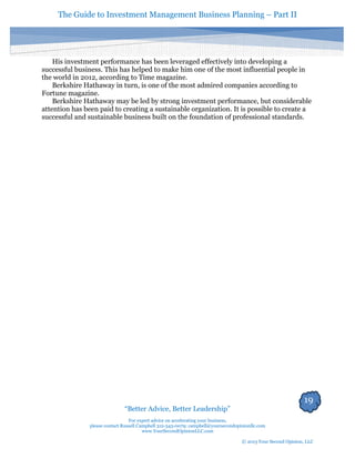 The Guide to Investment Management Business Planning – Part II 
19 
“Better Advice, Better Leadership” 
For expert advice on accelerating your business, 
please contact Russell Campbell 312-343-0079; campbell@yoursecondopinionllc.com 
www.YourSecondOpinionLLC.com 
© 2013 Your Second Opinion, LLC 
His investment performance has been leveraged effectively into developing a successful business. This has helped to make him one of the most influential people in the world in 2012, according to Time magazine. 
Berkshire Hathaway in turn, is one of the most admired companies according to Fortune magazine. 
Berkshire Hathaway may be led by strong investment performance, but considerable attention has been paid to creating a sustainable organization. It is possible to create a successful and sustainable business built on the foundation of professional standards. 
 