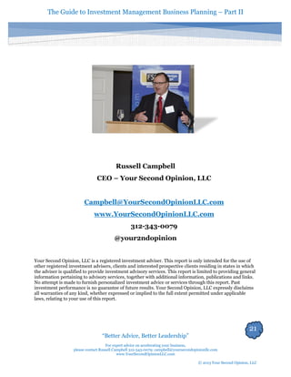 The Guide to Investment Management Business Planning – Part II 
21 
“Better Advice, Better Leadership” 
For expert advice on accelerating your business, 
please contact Russell Campbell 312-343-0079; campbell@yoursecondopinionllc.com 
www.YourSecondOpinionLLC.com 
© 2013 Your Second Opinion, LLC 
Russell Campbell 
CEO – Your Second Opinion, LLC 
Campbell@YourSecondOpinionLLC.com 
www.YourSecondOpinionLLC.com 
312-343-0079 
@your2ndopinion 
Your Second Opinion, LLC is a registered investment adviser. This report is only intended for the use of other registered investment advisers, clients and interested prospective clients residing in states in which the adviser is qualified to provide investment advisory services. This report is limited to providing general information pertaining to advisory services, together with additional information, publications and links. No attempt is made to furnish personalized investment advice or services through this report. Past investment performance is no guarantee of future results. Your Second Opinion, LLC expressly disclaims all warranties of any kind, whether expressed or implied to the full extent permitted under applicable laws, relating to your use of this report. 