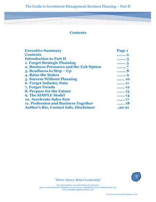 The Guide to Investment Management Business Planning – Part II 
2 
“Better Advice, Better Leadership” 
For expert advice on accelerating your business, 
please contact Russell Campbell 312-343-0079; campbell@yoursecondopinionllc.com 
www.YourSecondOpinionLLC.com 
© 2013 Your Second Opinion, LLC 
Contents 
Executive Summary 
Page 1 
Contents 
…….. 2 
Introduction to Part II 
…….. 3 
1. Forget Strategic Planning 
…….. 5 
2. Business Pressures and the Exit Option 
…….. 7 
3. Readiness to Step – Up 
…….. 8 
4. Raise the Stakes 
…….. 9 
5. Success Without Planning 
……. 10 
6. Forget Industry Data 
……. 11 
7. Forget Trends 
……. 12 
8. Prepare for the Future 
……. 13 
9. The SIMPLE Model 
……. 14 
10. Accelerate Sales Now 
……. 17 
11. Profession and Business Together 
……. 18 
Author’s Bio, Contact Info, Disclaimer 
..20-21 
 