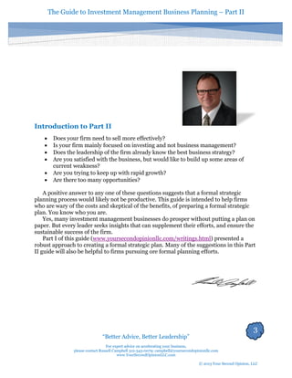 The Guide to Investment Management Business Planning – Part II 
3 
“Better Advice, Better Leadership” 
For expert advice on accelerating your business, 
please contact Russell Campbell 312-343-0079; campbell@yoursecondopinionllc.com 
www.YourSecondOpinionLLC.com 
© 2013 Your Second Opinion, LLC 
Introduction to Part II 
 Does your firm need to sell more effectively? 
 Is your firm mainly focused on investing and not business management? 
 Does the leadership of the firm already know the best business strategy? 
 Are you satisfied with the business, but would like to build up some areas of current weakness? 
 Are you trying to keep up with rapid growth? 
 Are there too many opportunities? 
A positive answer to any one of these questions suggests that a formal strategic planning process would likely not be productive. This guide is intended to help firms who are wary of the costs and skeptical of the benefits, of preparing a formal strategic plan. You know who you are. 
Yes, many investment management businesses do prosper without putting a plan on paper. But every leader seeks insights that can supplement their efforts, and ensure the sustainable success of the firm. 
Part I of this guide (www.yoursecondopinionllc.com/writings.html) presented a robust approach to creating a formal strategic plan. Many of the suggestions in this Part II guide will also be helpful to firms pursuing ore formal planning efforts. 
 