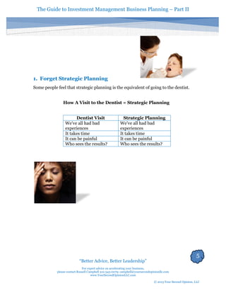 The Guide to Investment Management Business Planning – Part II 
5 
“Better Advice, Better Leadership” 
For expert advice on accelerating your business, 
please contact Russell Campbell 312-343-0079; campbell@yoursecondopinionllc.com 
www.YourSecondOpinionLLC.com 
© 2013 Your Second Opinion, LLC 
1. Forget Strategic Planning 
Some people feel that strategic planning is the equivalent of going to the dentist. 
How A Visit to the Dentist = Strategic Planning 
Dentist Visit 
Strategic Planning 
We’ve all had bad experiences 
We’ve all had bad experiences 
It takes time 
It takes time 
It can be painful 
It can be painful 
Who sees the results? 
Who sees the results? 
 