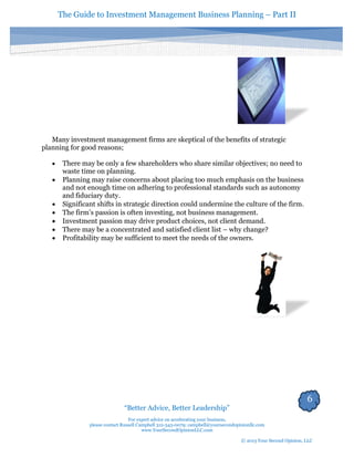 The Guide to Investment Management Business Planning – Part II 
6 
“Better Advice, Better Leadership” 
For expert advice on accelerating your business, 
please contact Russell Campbell 312-343-0079; campbell@yoursecondopinionllc.com 
www.YourSecondOpinionLLC.com 
© 2013 Your Second Opinion, LLC 
Many investment management firms are skeptical of the benefits of strategic planning for good reasons; 
 There may be only a few shareholders who share similar objectives; no need to waste time on planning. 
 Planning may raise concerns about placing too much emphasis on the business and not enough time on adhering to professional standards such as autonomy and fiduciary duty. 
 Significant shifts in strategic direction could undermine the culture of the firm. 
 The firm’s passion is often investing, not business management. 
 Investment passion may drive product choices, not client demand. 
 There may be a concentrated and satisfied client list – why change? 
 Profitability may be sufficient to meet the needs of the owners. 
 