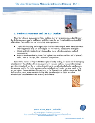 The Guide to Investment Management Business Planning – Part II 
7 
“Better Advice, Better Leadership” 
For expert advice on accelerating your business, 
please contact Russell Campbell 312-343-0079; campbell@yoursecondopinionllc.com 
www.YourSecondOpinionLLC.com 
© 2013 Your Second Opinion, LLC 
2. Business Pressures and the Exit Option 
Many investment management firms feel that they are at a crossroads. Profits may be declining, sales may be lacklustre, and there may be worries about the sustainability of the firm. External forces are ratcheting up the pressure. 
 Clients are choosing passive products over active strategies. Even if they select an active approach, they are insisting on fee concessions from active managers. 
 Clients and intermediaries are demanding more robust operations and risk management. 
 Regulators are ratcheting the stakes higher for compliance efforts with their talk about “tone at the top”, and “culture of compliance”. 
Some firms choose to respond to these pressures by exiting the business of managing client money. Talented portfolio managers have choices, and one choice is to manage private money far from the oversight, inquiries and complaints of clients, regulators or the general public. Portfolio managers who exit client work enjoy earning 100% of the return, rather than a portion of the returns in the form of fees, and they embrace their independence and investment flexibility. The abandonment of client work is a tremendous loss of talent to the industry and clients. 
 
