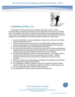 The Guide to Investment Management Business Planning – Part II 
8 
“Better Advice, Better Leadership” 
For expert advice on accelerating your business, 
please contact Russell Campbell 312-343-0079; campbell@yoursecondopinionllc.com 
www.YourSecondOpinionLLC.com 
© 2013 Your Second Opinion, LLC 
3. Readiness to Step – Up 
Fortunately, few firms pursue the exit option. Most firms want to remain conventionally successful by continuing to work with clients. But everyone in the firm has to be engaged in the effort to respond to the challenges of managing client money today. Here are 10 critical questions that can help to assess the current level of internal engagement, and willingness to consider changes to better meet client needs; 
1. Are most stakeholders, such as employees, major clients, and owners, satisfied with leaving the firm as it is? 
2. Is there an internal consensus about the acceptable balance between meeting professional standards, and seeking growth and profitability of the business? 
3. Do most stakeholders agree on the direction of the firm? 
4. Are there major elements out of your control (e.g. poor investment performance, reputational issues) that limit the ability of the firm to control its destiny? If your hands are tied, planning should be set aside in favor of rebuilding. 
5. Do stakeholders disagree on the facts about the business – for example, what is doing well, and what isn’t? Excuses, pet projects and strongly – held but unsupported fantasies may undermine any willingness to move in a new direction. 
6. Is there a willingness to acknowledge, and address, the weaknesses of the firm? 
7. Are stakeholders willing to think ahead? 
8. Are stakeholders willing to reallocate resources if needed to support a chosen direction? This may mean that parts of the firm will have to give up resources. 
9. Do your stakeholders have a history of taking action? 
10. Are stakeholders willing to balance patience, with urgency? 
 