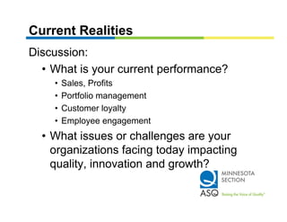 Current Realities
Discussion:
  • What is your current performance?
    •   Sales, Profits
    •   Portfolio management
    •   Customer loyalty
    •   Employee engagement
           p y        g g
  • What issues or challenges are your
    organizations facing today impacting
    quality, innovation and growth?
 