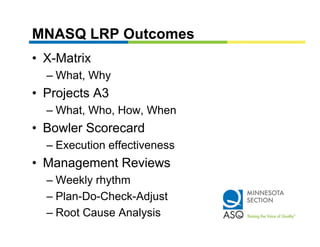 MNASQ LRP Outcomes
• X-Matrix
  – What Why
    What,
• Projects A3
  – Wh t Who, How, Wh
    What, Wh H     When
• Bowler Scorecard
  – Execution effectiveness
• Management Reviews
  – Weekly rhythm
  – Plan-Do-Check-Adjust
                     j
  – Root Cause Analysis
 