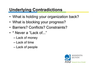 Underlying Contradictions
•   What is holding your organization back?
•   What is blocking your progress?
•   Barriers? Conflicts? Constraints?
•   * Never a “Lack of...”
    – Lack of money
    – Lack of time
    – Lack of people
 