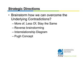 Strategic Directions
• Brainstorm how we can overcome the
  Underlying Contradictions?
  – More of, Less Of, Stay the Same
  – Reverse brainstorming
  – Interrelationship Diagram
  – Pugh Concept
 