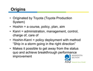 Origins

• Originated by Toyota (Toyota Production
  System)
• Hoshin = a course, policy, plan, aim
• Kanri = administration management control
          administration, management, control,
  charge of, care of
• Hoshin Kanri = policy deployment with method
  Hoshin-Kanri
  “Ship in a storm going in the right direction”
• Makes it possible to get away from the status
  quo and achieve breakthrough performance
  improvement
    p
 