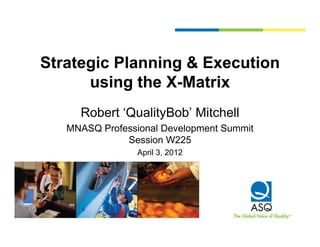 Strategic Planning & Execution
      using the X-Matrix
         i th X M t i
     Robert ‘QualityBob’ Mitchell
     R b t ‘Q lit B b’ Mit h ll
   MNASQ Professional Development Summit
              Session W225
                 April 3, 2012
 