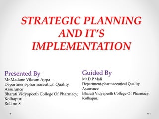 STRATEGIC PLANNING
AND IT’S
IMPLEMENTATION
Guided By
Mr.D.P.Mali
Department-pharmaceutical Quality
Assursnce
Bharati Vidyapeeth College Of Pharmacy,
Kolhapur.
Presented By
Mr.Madane Vikram Appa
Department-pharmaceutical Quality
Assurance
Bharati Vidyapeeth College Of Pharmacy,
Kolhapur.
Roll no-8
1
 