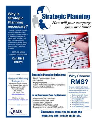 Why is
Strategic                                          Strategic Planning
Planning                                                        How will your company
necessary?                                                            grow over time?
  Plotting a strategic course is
a critical component of any
company’s success. Research
& Marketing Strategies, Inc.
(RMS) helps you take a step
back from the day-to-day
operations and look at the big
picture; we will also facilitate
your company’s search for
answers.

    Don’t risk losing
 business opportunities
      Call RMS
       Today!



                                    Strategic Planning helps you:
                                                                                      Why Choose
Research & Marketing                ·   Identify Your Company’s Goals;
   Strategies, Inc.
 Baldwinsville Village Commons
15 East Genesee Street, Suite 210
                                    ·
                                    ·
                                    ·
                                        Set Objectives
                                        Engage Employees
                                        Assess the Marketplace and Your Competition
                                                                                         RMS?
     Baldwinsville, NY 13027        ·   Implement Effective Strategies                Research & Marketing Strategies,
      Phone: 315.635.9802                                                             Inc. is a full service market research
          866.567.5422                                                                firm with a proven track record for
        Fax: 315.720.1159                                                             exceeding client expectations:
      www.RMSresults.com
                                    Let our Experienced Team Facilitate your:           •   Delivers Actionable Results
                                                                                        •   Proven Quality Reputation
       Check out our blog:          ·   Assessment of the Environment                   •   Knowledgeable Staff
www.rmsbunkerblog.wordpress.com
                                    ·   Summarization of New Trends                     •   Industry Expertise
                                    ·   Analysis of the Competition                     •   Multiple Research Modalities
                                    ·   Identification of Your Target Market            •   Competitive Pricing
                                    ·   Development of an Internal SWOT Analysis        •   100% Satisfaction Guarantee


                                                  UNDERSTAND WHERE YOU ARE TODAY AND
                                                   WHERE YOU WANT TO BE IN THE FUTURE.
 