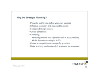 Why Do Strategic Planning?

                     Powerful tool to help define your own success
                     Effective execution and measurable results
                     Focus on the right issues
                     Create consensus
                     Credibility:
                       • Holding yourself to a high standard of accountability
                       • Effective commutating in “CEO”
                     Create
                     C t a competitive advantage for your firm
                                      titi   d    t    f       fi
                     Make a strong (and successful) argument for resources




©ReGroup, LLC 2010
                                                                                 10
 