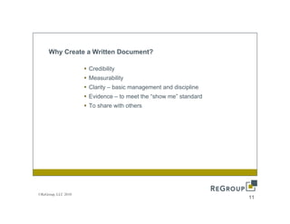 Why Create a Written Document?

                     Credibility
                     Measurability
                     Clarity – basic management and discipline
                     Evidence – to meet the “show me” standard
                                             show me
                     To share with others




©ReGroup, LLC 2010
                                                                 11
 
