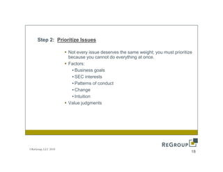 Step 2: Prioritize Issues

                     Not every issue deserves the same weight; you must prioritize
                     because you cannot do everything at once.
                     Factors:
                       • Business goals
                       • SEC i tinterests
                                       t
                       • Patterns of conduct
                       • Change
                       • Intuition
                     Value judgments




©ReGroup, LLC 2010
                                                                                 18
 
