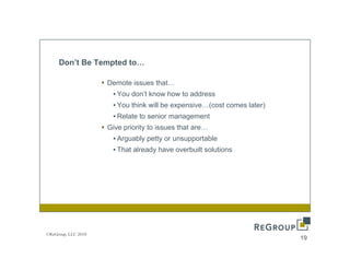 Don’t Be Tempted to…

                     Demote issues that
                                   that…
                      • You don’t know how to address
                      • You think will be expensive…(cost comes later)
                      • Relate to senior management
                     Give priority to issues that are…
                      • Arguably petty or unsupportable
                      • That already have o e bu t so ut o s
                          at a eady a e overbuilt solutions




©ReGroup, LLC 2010
                                                                         19
 
