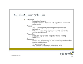 Resources Necessary for Success

                     Expertise
                        •     Professional services
                        •     Possible selection of counsel with expertise in investment
                              management
                     People
                        •     Add a full time junior operations person with industry
                              experience
                        •     Outsource accounting; requires research to identify the
                              appropriate candidate
                     Technology
                        •     Resources appear to be adequate; utilizing existing
                              technology
                     Education
                        •     Internal time from colleagues to our consulting model and the
                              due diligence process
                        •     On-going coaching
                        •     May consider a compliance certification (Q4)




©ReGroup, LLC 2010
                                                                                           23
 