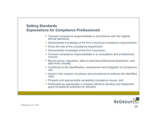 Setting Standards
     Expectations for Compliance Professionals
                     Conduct compliance responsibilities in accordance with the highest
                                    p           p                                    g
                     ethical standards;
                     Demonstrate knowledge of the firm’s technical compliance requirements;
                     Know the role of the compliance department;
                     Demonstrate knowledge of the firm’s business;
                     Conduct compliance responsibilities in a consultative and professional
                     manner;
                     Be pro-active, inquisitive, able to exercise professional skepticism, and
                     able think critically;
                     Contribute to the identification, assessment and mitigation of compliance
                     risk;
                     Assist in the creation of policies and procedures to address the identified
                     risks;
                     Properly and appropriately escalating compliance issues; and
                     Participate
                     P ti i t as appropriate in industry efforts to develop and i l
                                             i t i i d t      ff t t d     l     d implement t
                     good compliance practices for advisers




©ReGroup, LLC 2010
                                                                                             26
 