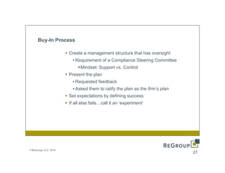Buy-In Process

                     Create a management structure that has oversight
                       • Requirement of a Compliance Steering Committee
                           Mindset: Support vs. Control
                     Present the plan
                       • Requested feedback
                       • Asked them to ratify the plan as the firm’s plan
                     Set expectations by defining success
                         e pectat o s    de     g
                     If all else fails…call it an ‘experiment’




©ReGroup, LLC 2010
                                                                            27
 