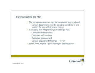 Communicating the Plan

                     The compliance program may be considered ‘just overhead’
                                                                   just overhead
                      • Various departments may be asked to contribute to and
                        support the plan with time and money
                     Consider a mini-PR plan for your Strategic Plan
                      •CCompliance D
                              li    Department
                                          t      t
                      • Compliance Committee
                      • Executive Management
                      • Various Department Meetings – 10 min
                     Wash, rinse, repeat…good messages bear repetition




©ReGroup, LLC 2010
                                                                                   31
 