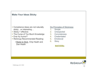 Make Your Id
M k Y     Ideas Sticky
                Sti k




 Compliance ideas are not naturally   Six Principles of Stickiness
 sticky…or interesting…               1. Simple
 Sticky = effective
      y                               2. Unexpected
                                                  p
 The Curse of Too Much Knowledge      3. Concreteness
 Ever try humor?                      4. Credentialed
 ReGroup Recommended Reading:         5. Emotional
   • Made to Stick, Chip Heath and
             Stick                    6. Story  y
     Dan Heath
                                           SUCCESs




©ReGroup, LLC 2010
                                                                     32
 