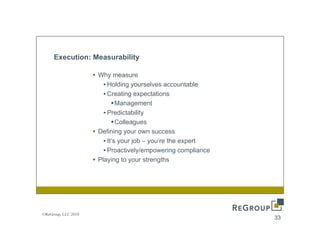 Execution: Measurability

                     Why measure
                       • Holding yourselves accountable
                       • Creating expectations
                             Management
                       • Predictability
                             Colleagues
                     Defining your own success
                       • It’ your job – you’re th expert
                         It’s      j b     ’ the       t
                       • Proactively/empowering compliance
                     Playing to your strengths




©ReGroup, LLC 2010
                                                             33
 