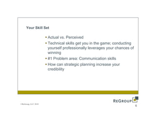Your Skill Set

                     Actual vs Perceived
                            vs.
                     Technical skills get you in the game; conducting
                     yourself professionally leverages your chances of
                     winning
                     #1 Problem area: Communication skills
                     How can strategic planning increase your
                     credibility




©ReGroup, LLC 2010
                                                                         6
 