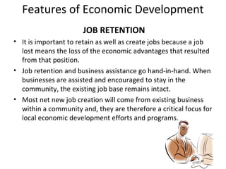 Features of Economic Development
JOB RETENTION
• It is important to retain as well as create jobs because a job
lost means the loss of the economic advantages that resulted
from that position.
• Job retention and business assistance go hand-in-hand. When
businesses are assisted and encouraged to stay in the
community, the existing job base remains intact.
• Most net new job creation will come from existing business
within a community and, they are therefore a critical focus for
local economic development efforts and programs.

 