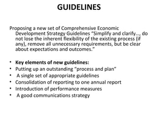 GUIDELINES
Proposing a new set of Comprehensive Economic
Development Strategy Guidelines “Simplify and clarify…, do
not lose the inherent flexibility of the existing process (if
any), remove all unnecessary requirements, but be clear
about expectations and outcomes.”
•
•
•
•
•
•

Key elements of new guidelines:
Putting up an outstanding “process and plan”
A single set of appropriate guidelines
Consolidation of reporting to one annual report
Introduction of performance measures
A good communications strategy

 
