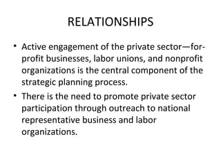 RELATIONSHIPS
• Active engagement of the private sector—forprofit businesses, labor unions, and nonprofit
organizations is the central component of the
strategic planning process.
• There is the need to promote private sector
participation through outreach to national
representative business and labor
organizations.

 