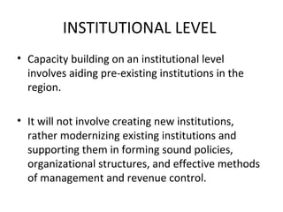 INSTITUTIONAL LEVEL
• Capacity building on an institutional level
involves aiding pre-existing institutions in the
region.
• It will not involve creating new institutions,
rather modernizing existing institutions and
supporting them in forming sound policies,
organizational structures, and effective methods
of management and revenue control.

 