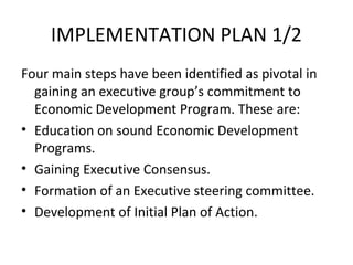 IMPLEMENTATION PLAN 1/2
Four main steps have been identified as pivotal in
gaining an executive group’s commitment to
Economic Development Program. These are:
• Education on sound Economic Development
Programs.
• Gaining Executive Consensus.
• Formation of an Executive steering committee.
• Development of Initial Plan of Action.

 