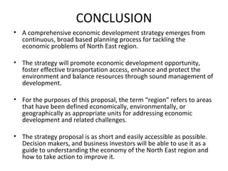 CONCLUSION
• A comprehensive economic development strategy emerges from
continuous, broad based planning process for tackling the
economic problems of North East region.
• The strategy will promote economic development opportunity,
foster effective transportation access, enhance and protect the
environment and balance resources through sound management of
development.
• For the purposes of this proposal, the term “region” refers to areas
that have been defined economically, environmentally, or
geographically as appropriate units for addressing economic
development and related challenges.
• The strategy proposal is as short and easily accessible as possible.
Decision makers, and business investors will be able to use it as a
guide to understanding the economy of the North East region and
how to take action to improve it.

 