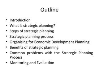 Outline
•
•
•
•
•
•
•

Introduction
What is strategic planning?
Steps of strategic planning
Strategic planning process
Organising for Economic Development Planning
Benefits of strategic planning
Common problems with the Strategic Planning
Process
• Monitoring and Evaluation

 