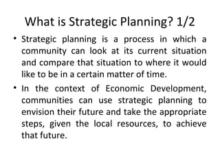What is Strategic Planning? 1/2
• Strategic planning is a process in which a
community can look at its current situation
and compare that situation to where it would
like to be in a certain matter of time.
• In the context of Economic Development,
communities can use strategic planning to
envision their future and take the appropriate
steps, given the local resources, to achieve
that future.

 